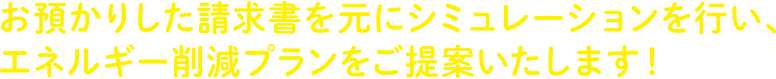 お預かりした請求書を元にシミュレーションを行い、エネルギー削減プランをご提案いたします！