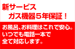 新サービス ガス機器5年保証! お風呂、お料理はこれで安心。いつでも電話一本で全て対応します。